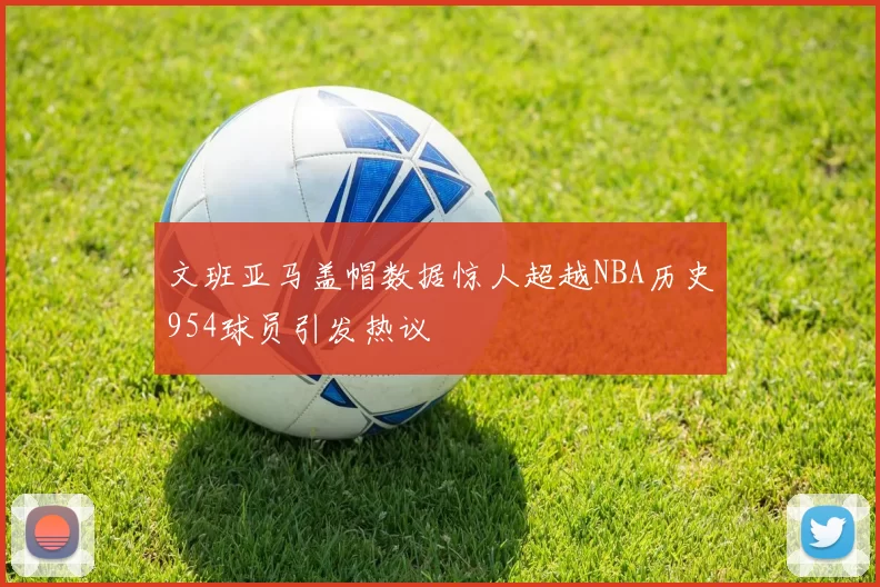 文班亚马盖帽数据惊人超越NBA历史954球员引发热议