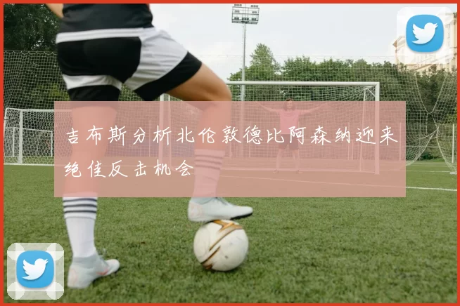 吉布斯分析北伦敦德比阿森纳迎来绝佳反击机会