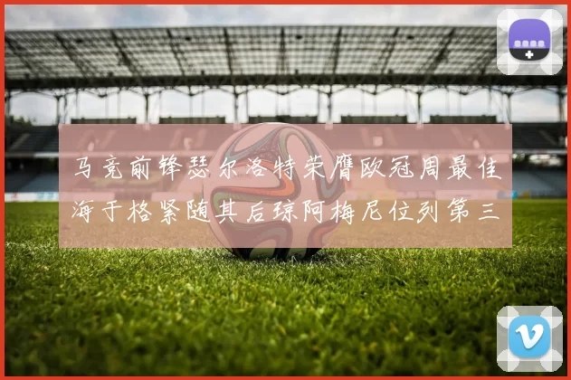 马竞前锋瑟尔洛特荣膺欧冠周最佳海于格紧随其后琼阿梅尼位列第三