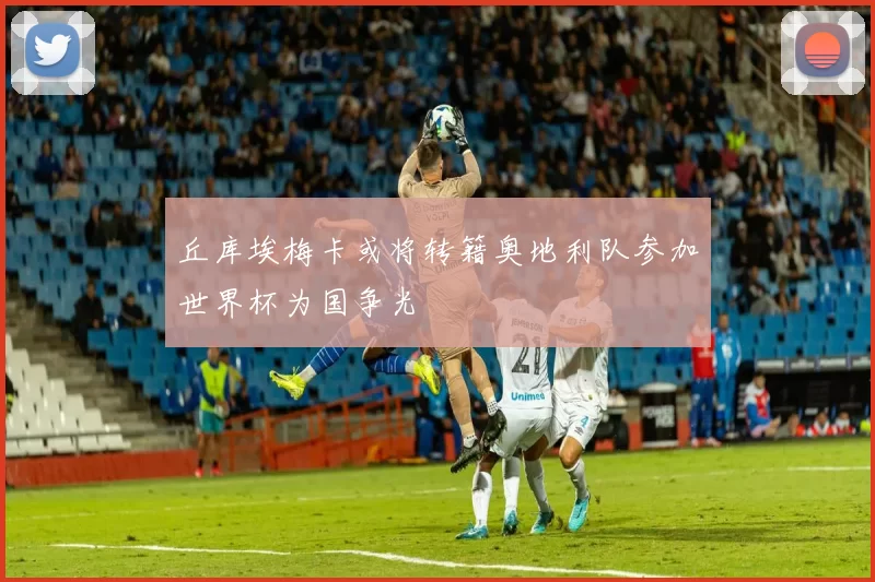 丘库埃梅卡或将转籍奥地利队参加世界杯为国争光
