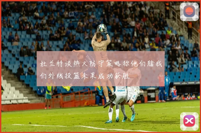 杜兰特谈热火防守策略称他们赌我们外线投篮未果成功获胜