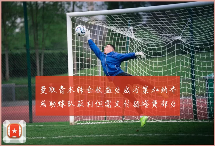 曼联青木转会收益分成方案加纳乔或助球队获利但需支付赫塔费部分收益