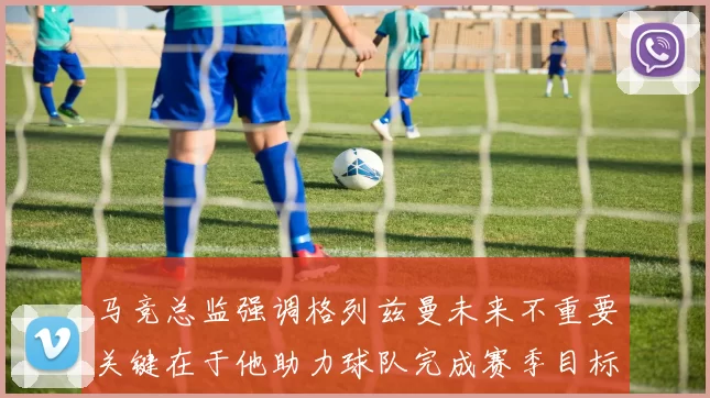 马竞总监强调格列兹曼未来不重要关键在于他助力球队完成赛季目标