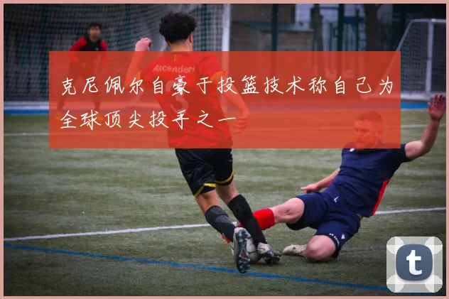 克尼佩尔自豪于投篮技术称自己为全球顶尖投手之一