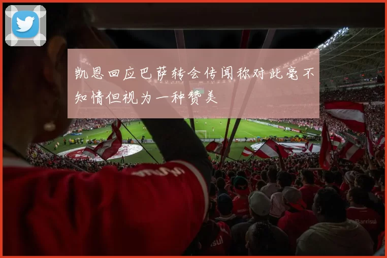 凯恩回应巴萨转会传闻称对此毫不知情但视为一种赞美