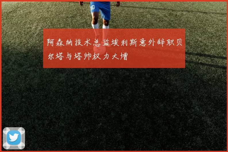 阿森纳技术总监埃利斯意外辞职贝尔塔与塔帅权力大增