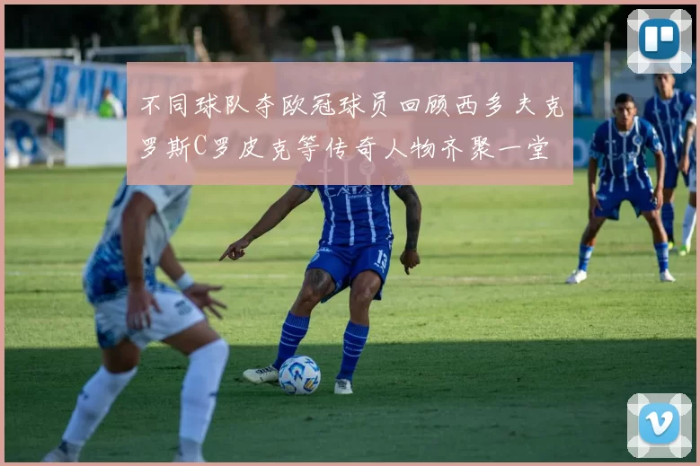 不同球队夺欧冠球员回顾西多夫克罗斯C罗皮克等传奇人物齐聚一堂