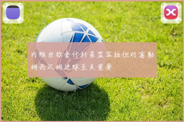 内维尔称舍什科虽显笨拙但对富勒姆西汉姆进球至关重要