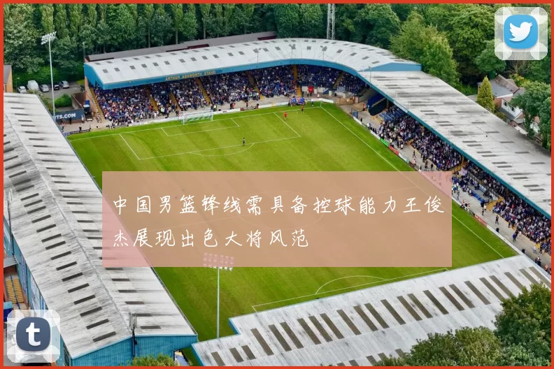 中国男篮锋线需具备控球能力王俊杰展现出色大将风范