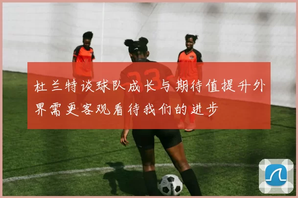 杜兰特谈球队成长与期待值提升外界需更客观看待我们的进步