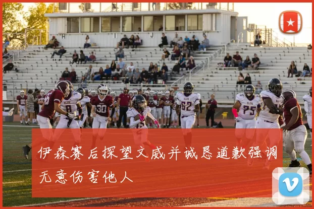 伊森赛后探望文威并诚恳道歉强调无意伤害他人