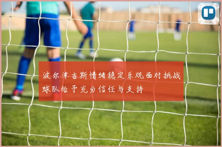 波尔津吉斯情绪稳定乐观面对挑战球队给予充分信任与支持